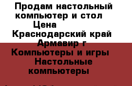 Продам настольный компьютер и стол  › Цена ­ 10 000 - Краснодарский край, Армавир г. Компьютеры и игры » Настольные компьютеры   